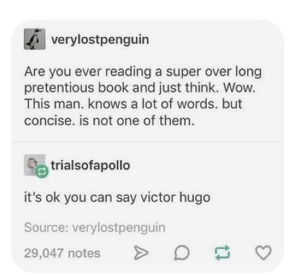 image of a text post from tumblr that reads: "are you ever reading a super over long pretentious book and just think. wow. this man. knows a lot of words. but concise. is not one of them." and the reply: "it's ok you can say victor hugo"